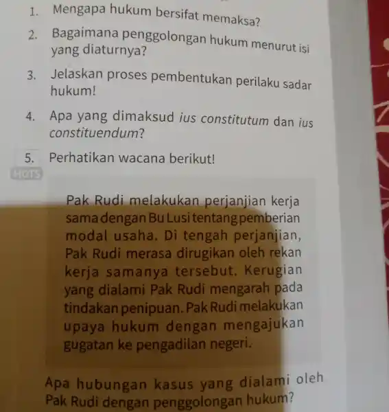 1. Mengapa hukum bersifat memaksa? 2. Bagaimana penggolongan hukum menurut isi yang diaturnya? 3. Jelaskan proses pembentukan perilaku sadar hukum! 4. Apa yang dimaksud