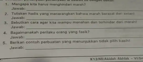 1. Mengapa kita harus menghindari marah? Jawab: __ 2. Tuliskan hadis yang menerangkan bahwa marah berasal dari setan! Jawab: __ 3.Sebutkan cara agar kita