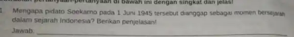 1. Mengapa pidato Soekarno pada 1 Juni 1945 tersebut dianggap sebagai momen bersejarah dalam sejarah Indonesia? Berikan penjelasan! Jawab: __