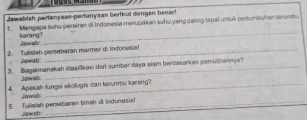 1. Mengapa suhu perairan di Indonesia merupakan suhu yang paling tepat untuk pertumbuhan terumbu karang? Jawab: __ Jawablah pertanyaan -pertanyaan berikut dengan benar! 2.