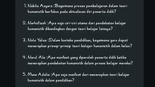 1. Nabila Asyura:Bagaimana proses pembelajaran dalam teori humanistik berfokus pada aktualisasi diri peserta didik? 2. Nurhafizah :Apa saja ciri-ciri utama dari pendekatan belajar humanistik