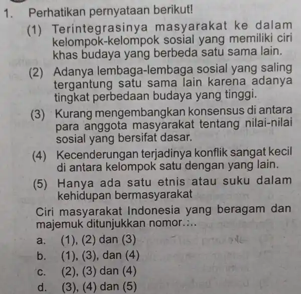 1. P erhatikan pernyataan berikut! (1) T erintegra sinya ma syarakat ke dalam kelompok-kelompok sosial yang memiliki ciri khas budaya yang berbeda satu sama