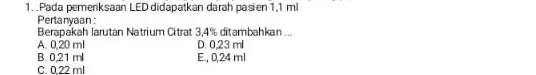 1. Pada pemeriksaan LED didapatkan darah pasien 1,1 ml Pertanyaan: Berapakah larutan Natrium Citrat 3,4% ditambahkan __ A. 0,20 ml D. 0,23 ml B.