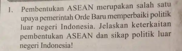 1. Pembentul kan ASEAN merupakan salah satu upaya pemerintah Orde Baru memperbaik i politik luar negeri Indonesia . Jelaskan keterkaitan pembentuk an ASEAN dan