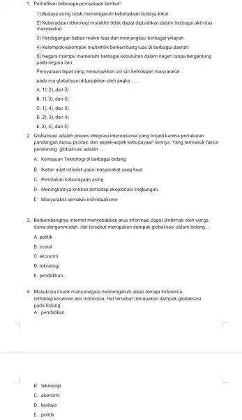 1. Perhatikan beberapa pernyataan berikut! 1) Budaya asing tidak memengaruhi keberadaan budaya lokal. 2) Keberadaan teknologi mutakhir tidak dapat dipisahkan dalam berbagai aktivitas masyarakat.