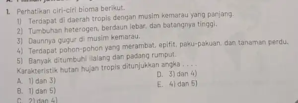 1. Perhatikan ciri-ciri bioma berikut. 1) Terdapat di daerah tropis dengan musim kemarau yang panjang. 2) Tumbuhan heterogen berdaun lebar, dan batangnya tinggi. 3)