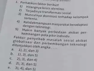 1. Perhatikan faktor berikut! 1) Hilangnya krisis identitas. 2) Terjadinya transformasi sosial. 3) Munculnya dominasi terhadap kelompok tertentu. 4) Ketidakmampuan masyarakat beradaptasi dengan teknologi.