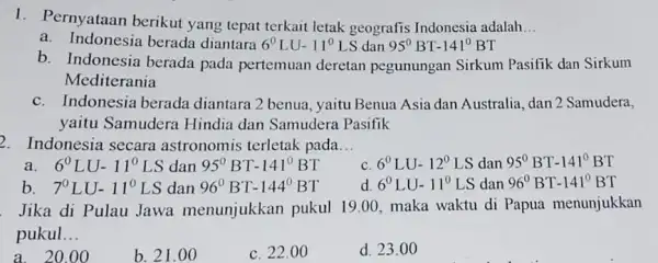 1. Pernyataan berikut yang tepat terkait letak geografis Indonesia adalah __ a. Indonesia berada diantara 6^0LU-11^0LS dan 95^circ BT-141^circ BT b. Indonesia berada pada