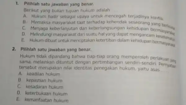 1. Pilihlah satu jawaban yang benar. Berikut yang bukan tujuan hukum adalah __ A. Hukum hadir sebagai upaya untuk mencegah terjadinya konflik B. Memaksa