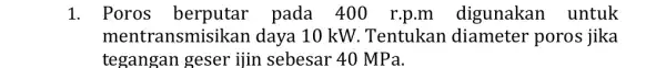 1. Poros berputar pada 400 r p.m digunakan untuk ment ransmisikan daya 10 kW. Tentukan diameter poros jika tegangan geser ijin sebesar 40 MPa.