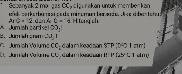 1. Sebanyak 2 mol gas CO_(2) digunakan untuk memberikan efek berkarbonas i pada minuman bersoda. Jika diberitahu ArC=12, dan ArO=16 Hitunglah: A. Jumlah partikel