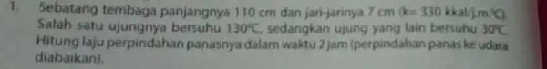 1. Sebatang tembaga panjangnya 110 cm dan jari-jarinya 7 cm (k=330kkal/jcdot mcdot ^circ C). Salah satu 130^circ C sedangkan lain bersuhu 30^circ C. Hitung