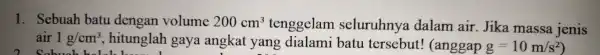 1. Sebuah batu dengan volume 200cm^3 tenggelam seluruhnya dalam air Jika massa jenis air 1g/cm^3 , hitunglah gaya angkat yang dialami batu tersebut!(anggap g=10m/s^2