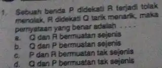 1. Sebuah benda P didekat A terjadi tolak B didekati Q tarik menarik, maka pernyataan yang benar adalah __ A bermuatan sejenis b. Odan