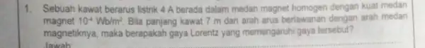 1. Sebuah kawat berarus listrik 4 A berada dalam medan magnet homogen dengan kual medan magnet 10^-4Wb/m^2 Bila panjang kawat 7 m dan arah