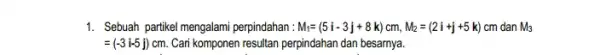 1. Sebuah partikel mengalami perpindahan. M_(i)=(5i-3j+8k)cm,M_(2)=(2i+j+5k)cm dan M_(3) =(-3i-5j) cm. Cari komponen resultan perpindahan dan besarnya.