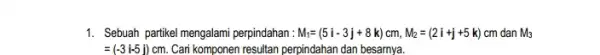 1. Sebuah partikel mengalami perpindahan: M_(i)=(5i-3j+8k)cm,M_(2)=(2i+j+5k)cm dan M_(3) =(-3i-5j) cm. Cari komponen resultan perpindahan dan besarnya.