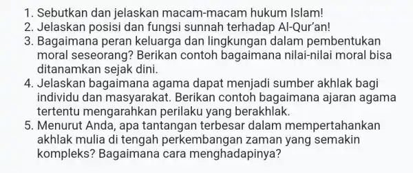 1. Sebutkan dan jelaskan macam -macam hukum Islam! 2. Jelaskan posisi dan fungsi sunnah terhadap Al-Qur'an! 3. Bagaimana peran keluarga dan lingkungan dalam pembentukan