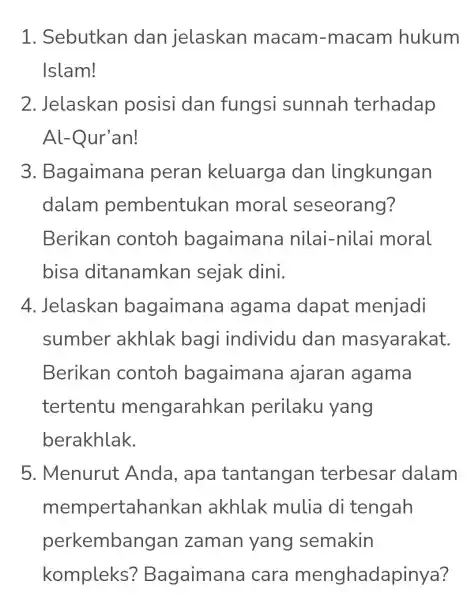 1 . Sebutkan dan jelaskan macam -macam hukum Islam! 2. Jelaskan posisi dan fungsi sunnah terhadap Al-Qur'an! 3 . Bagaimana peran keluarg a dan