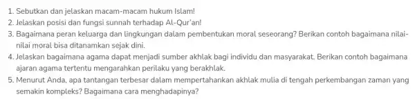 1. Sebutkan dan jelaskan macam-macam hukum Islam! 2. Jelaskan posisi dan fungsi sunnah terhadap Al -Qur'an! 3. Bagaimana peran keluarga dan lingkungan dalam pembentukan