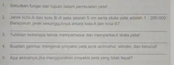 1. Sebutkan fungsi dan tujuan dalam pembuatan peta! __ 2. Jarak kota A dan kota B di peta adalah 5 cm serta skala peta