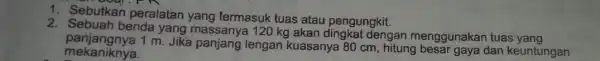 1. Sebutkan peralatan yang termasuk tuas atau pengungkit. 2. Sebuah benda yang 20 kg akan dingkat dengan menggunakan tuas yang mekaniknya. panjangnya 1 m.