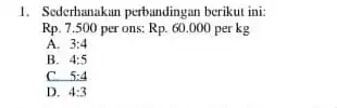 1. Sederhanakan perbandingan berikut ini: Rp.7.500 per ons: Rp.60.000 per kg A. 3:4 B. 4:5 c 5:4 D. 4:3