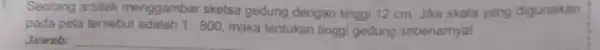 1. Seorang arsitek menggambar sketsa gedung dengan tingg 12 cm. Jika skala yang digunakan pada peta tersebut adalah 1:800 maka tentukan tinggi gedung sebenarnya!