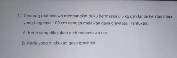 1. Seorang mahasiswa mengangkat buku bermassa 0,5 kg dari lantai ke atas meja yang tingginya 100 cm dengan melawan gaya gravitasi Tentukan: A. Kerja