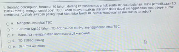 1. Seorang perempuan, berumur 40 tahun, datang ke puskesmas untuk suntik KB satu bulanan. Hasil pemeriksaan TD 150/90mmHg mengonsumsi obat TBC. Bidan menyampaikan jika