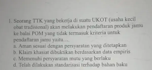 1. Seorang TTK yang bekerja di suatu UKOT (usaha kecil obat tradisional) akan melakukan pendaftaran produk jamu ke balai POM yang tidak termasuk kriteria