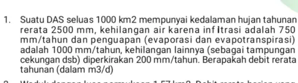 1. Suatu DAS seluas 1000 km2 mempunyai kedalaman hujan tahunan rerata 2500 mm , kehilangan air karena inf Itrasi adalah 750 mm/tahun dan penguapan