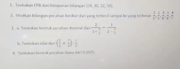 1. Tentukan FPB dari himpunan bilangan 24,30,32,50 2. Urutkan bilangan pecahan berikut dari yang terkecil sampai ke yang terbesar (2)/(3),(1)/(5),(3)/(8),(5)/(6),(4)/(7) 3. a. Tentukan bentuk