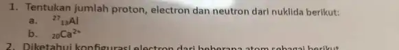 1. Tentukan jumlah proton electron dan neutron darl nuklida berikut: a. (}^27_{13)Al b. (}_{20)Ca^2+