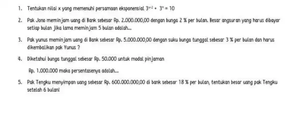 1. Tentukan nilai xyang memenuhi persamaan eksponensial 3^x+2+3^x=10 2. Pak Jono meminjam uang di Bank sebesar Rp.2.000.000,00 dengan bunga 2% per bulan. Besar angsuran