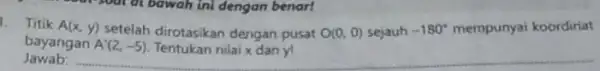 1. Titik A(x,y) A'(2,-5) Tentukan nilai x dan yl Jawab: bayangan setelah dirotasikan dengan pusat O(0,0) sejauh -180^circ mempunyai koordiriat