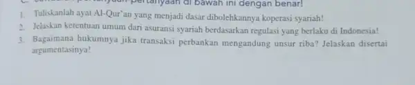 1. Tuliskanlah ayat Al-Qur'an yang menjadi dasar dibolehkannya koperasi syariah! 2. Jelaskan ketentuan umum dari asuransi syariah berdasarkan regulasi yang berlaku di Indonesia! 3.