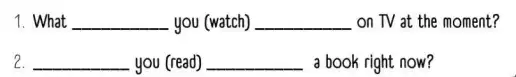 1. What __ you (watch) __ on TV at the moment? 2. __ you (read) __ a book right now?