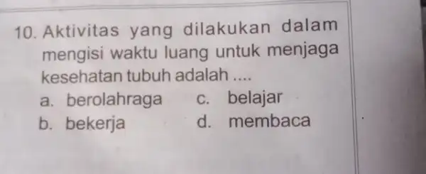 10. Aktivita s yang dilakukan dalam mengisi waktu luang untuk menjaga kesehatan tubuh adalah __ a. berolahraga c. belajar b. bekerja d. membaca