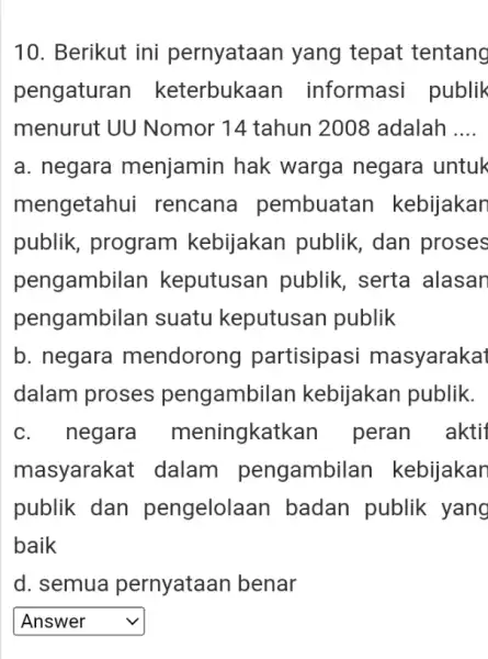 10. Berikut ini pernyataan yang tepat tentang pengaturan keterbukaan informasi publik menurut UU Nomor 14 tahun 2008 adalah __ a. negara menjamin hak warga