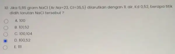 10. Jika 5,85 gram NaCl ( ArNa=23,Cl=35,5) dilarutkan dengan IL air Kd 0,52, berapa titik didih larutan NaCl tersebut? A. 100 B. 101,52 C.