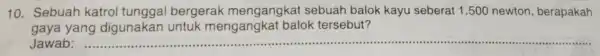 10. Sebuah katrol tunggal bergerak mengangkat sebuah balok kayu seberat 1.500 newton, berapakah gaya yang digunakan untuk mengangkat balok tersebut? Jawab: __