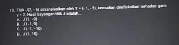 10. Titik J(2,-6) ditranslasikan oleh T=(-1,-3) kemudian direfleksikan terhadap garis y=2. Hasil bayangan titik J adalah. __ A. J'(1,-9) B. J(-1,9) C. J(-1,-10) D.