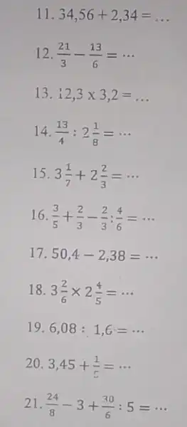 11. 34,56+2,34=ldots 12. (21)/(3)-(13)/(6)=... 13. 12,3times 3,2= 14. (13)/(4):2(1)/(8)=... 15. 3(1)/(7)+2(2)/(3)=... 16. (3)/(5)+(2)/(3)-(2)/(3):(4)/(6)=... 17. 50,4-2,38=... 18. 3(2)/(6)times 2(4)/(5)=... 19. 6,08:1,6=... 20. 3,45+(1)/(5)=... 21. (24)/(8)-3+(30)/(6):5=...