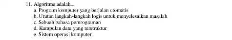 11. Algoritma adalah __ a. Program komputer yang berjalan otomatis b. Urutan langkah-langkah logis untuk menyelesaikan masalah c. Sebuah bahasa pemrograman d. Kumpulan datu