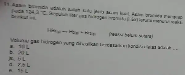 11. Asam bromida adalah salah satu jehis asam kuat. Asam bromida menguap pada 124,3^circ C Sepuluh liter gas hidrogen bromida (HBr) terurai menurut reaksi