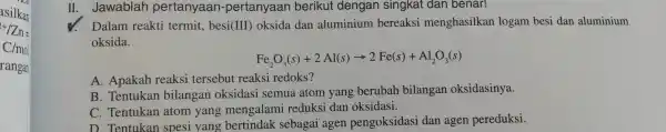 11. Jawablah pertanyaan -pertanyaan berikut dengan singkat dan benar! Dalam reakti termit , besi (III)oksida dan aluminium bereaksi menghasilkan logam besi dan aluminium oksida.