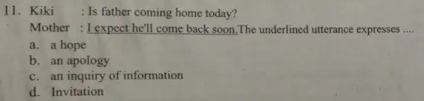 11. Kiki : Is father coming home today? Mother : I expect he'll come back soon The underlined utterance expresses __ a. a hope