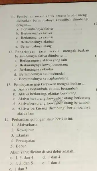 11. Pembelian mesin cetak secara kredit meng- akibatkan bertambahnyz kewajiban diimbangi dengan __ a. Bertambahnya aktiva b. Berkurangnya aktiva c. Berkurangnya ekuitas d. Bertambahnya