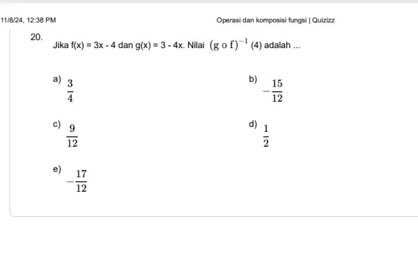 11/8/24, 12:38 PM 20. Jika f(x)=3x-4 dan g(x)=3-4x Nilai (gcirc f)^-1(4) adalah __ a) (3)/(4) -(15)/(12) c) (9)/(12) d) (1)/(2) e) -(17)/(12) Operasi dan